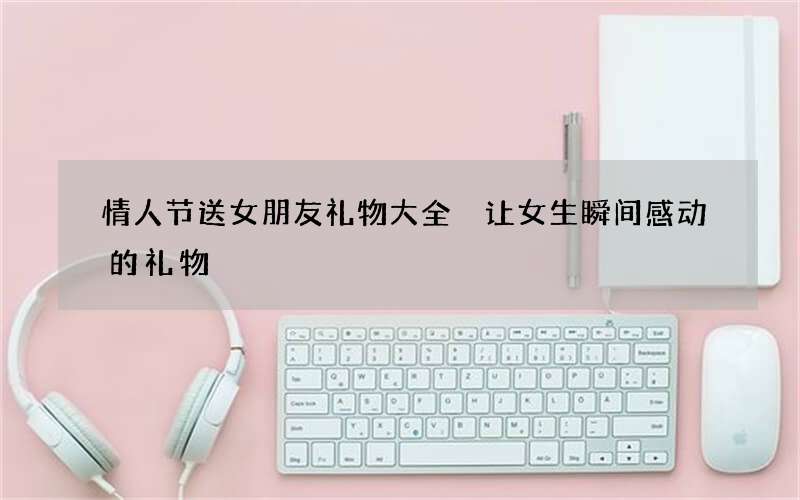 情人节送女朋友礼物大全 让女生瞬间感动的礼物